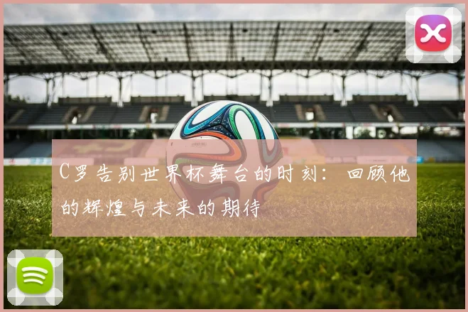 C罗告别世界杯舞台的时刻：回顾他的辉煌与未来的期待