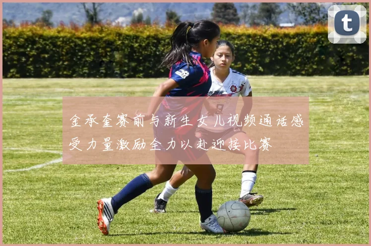 金承奎赛前与新生女儿视频通话感受力量激励全力以赴迎接比赛