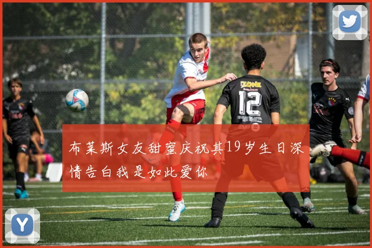 布莱斯女友甜蜜庆祝其19岁生日深情告白我是如此爱你
