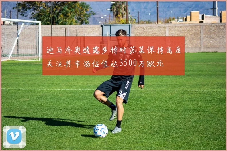 迪马济奥透露多特对苏莱保持高度关注其市场估值达3500万欧元