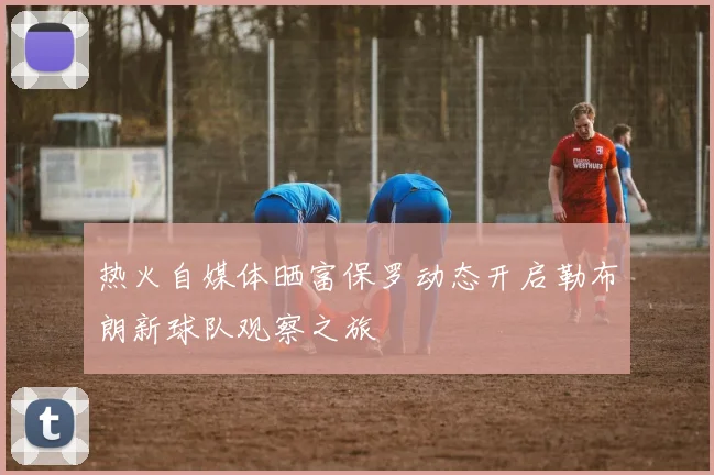 热火自媒体晒富保罗动态开启勒布朗新球队观察之旅