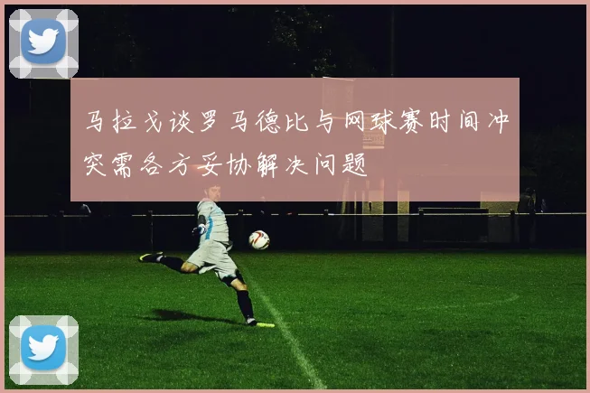 马拉戈谈罗马德比与网球赛时间冲突需各方妥协解决问题