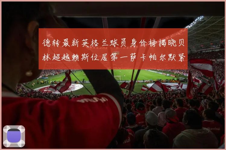 德转最新英格兰球员身价榜揭晓贝林超越赖斯位居第一萨卡帕尔默紧随其后
