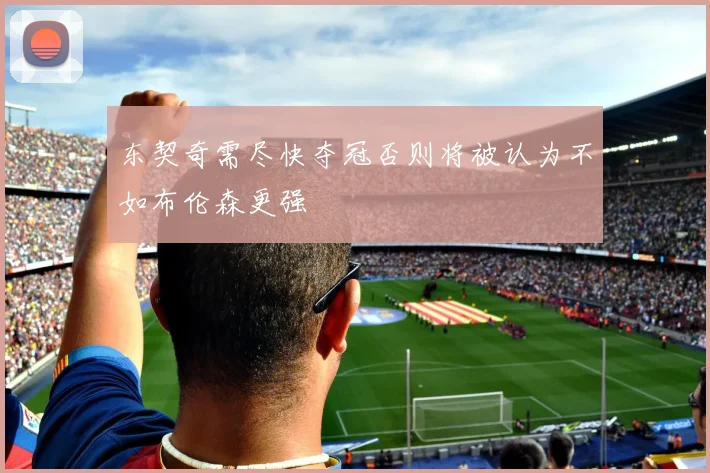 东契奇需尽快夺冠否则将被认为不如布伦森更强