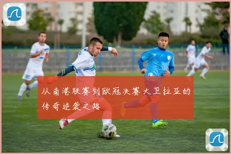 从南港联赛到欧冠决赛大卫拉亚的传奇逆袭之路