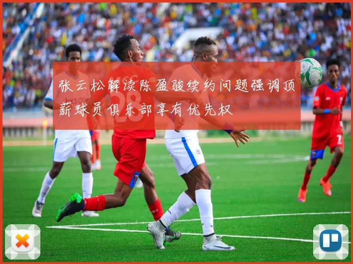 张云松解读陈盈骏续约问题强调顶薪球员俱乐部享有优先权