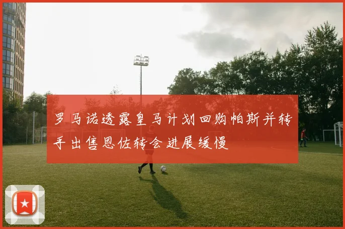 罗马诺透露皇马计划回购帕斯并转手出售恩佐转会进展缓慢