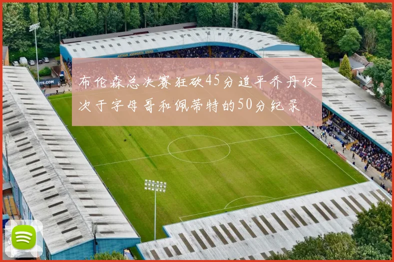 布伦森总决赛狂砍45分追平乔丹仅次于字母哥和佩蒂特的50分纪录