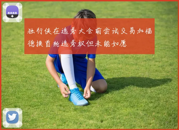 独行侠在选秀大会前尝试交易加福德换首轮选秀权但未能如愿