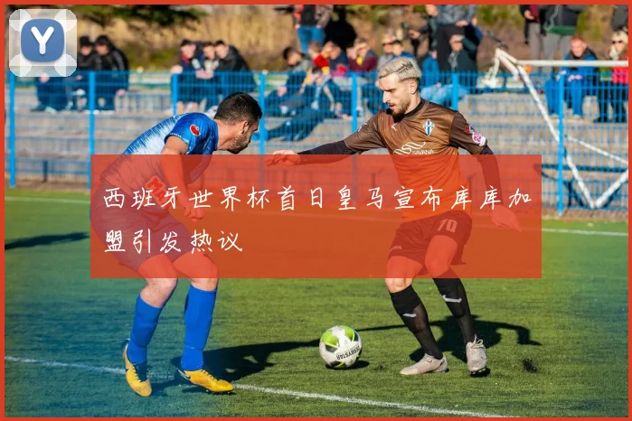 西班牙世界杯首日皇马宣布库库加盟引发热议