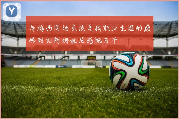 与梅西同场竞技是我职业生涯的巅峰时刻阿姆杜尼感慨万千