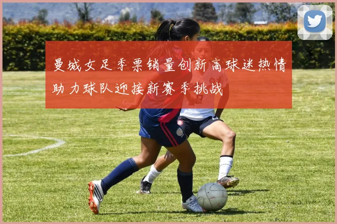 曼城女足季票销量创新高球迷热情助力球队迎接新赛季挑战