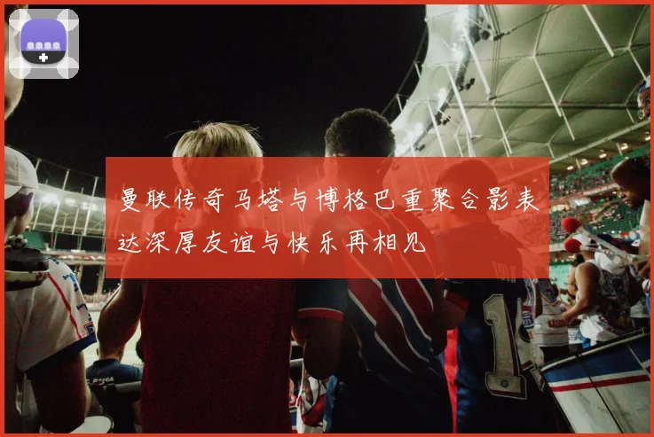 曼联传奇马塔与博格巴重聚合影表达深厚友谊与快乐再相见