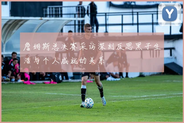 詹姆斯总决赛采访深刻反思黑子生活与个人成就的关系