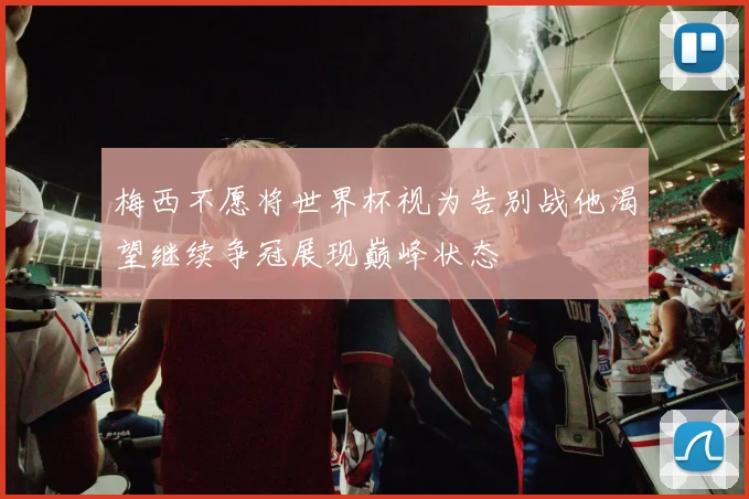 梅西不愿将世界杯视为告别战他渴望继续争冠展现巅峰状态