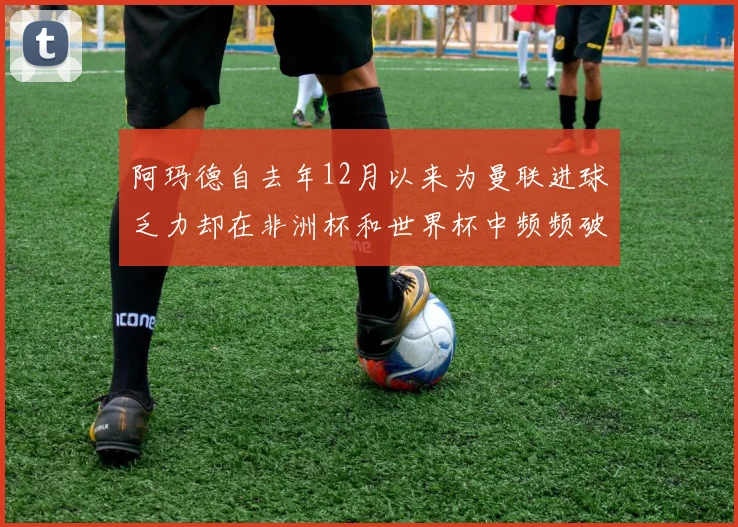 阿玛德自去年12月以来为曼联进球乏力却在非洲杯和世界杯中频频破门