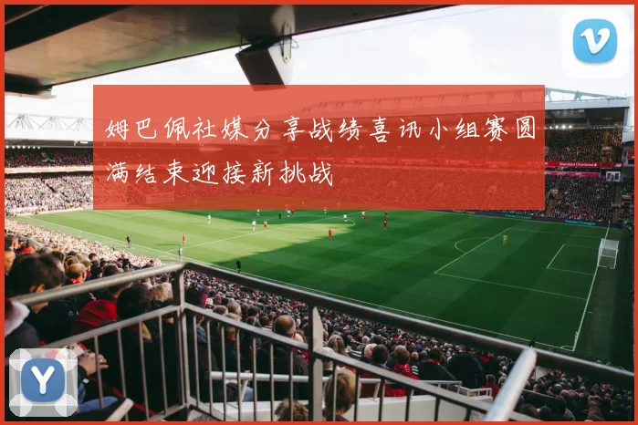 姆巴佩社媒分享战绩喜讯小组赛圆满结束迎接新挑战