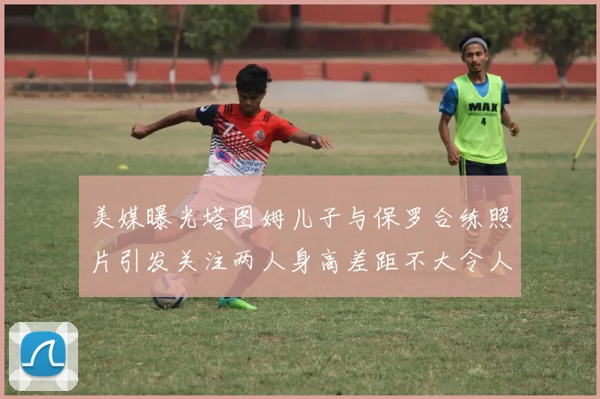 美媒曝光塔图姆儿子与保罗合练照片引发关注两人身高差距不大令人惊讶