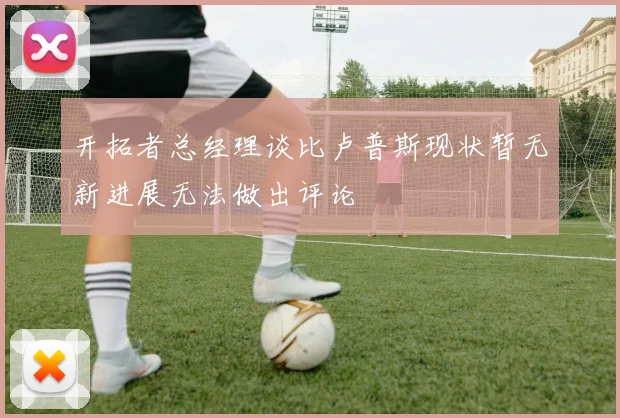 开拓者总经理谈比卢普斯现状暂无新进展无法做出评论