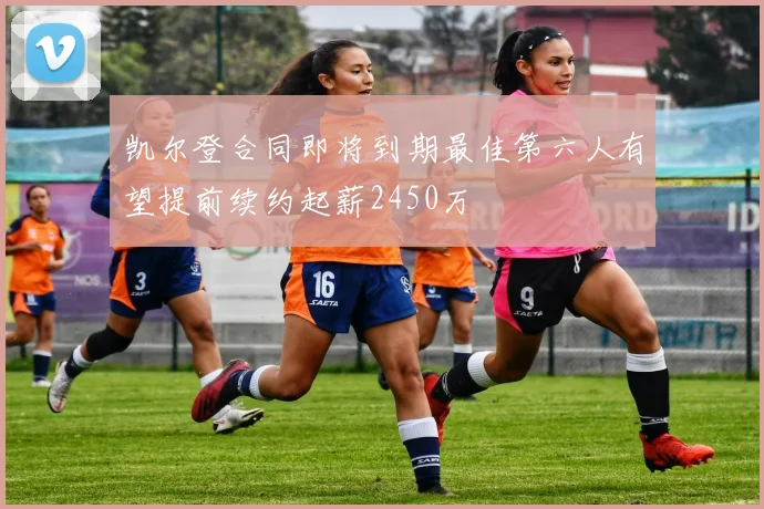 凯尔登合同即将到期最佳第六人有望提前续约起薪2450万